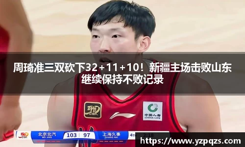 周琦准三双砍下32+11+10！新疆主场击败山东继续保持不败记录