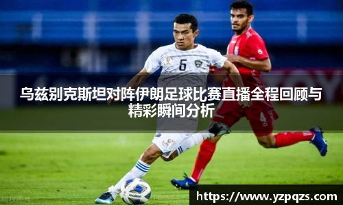 乌兹别克斯坦对阵伊朗足球比赛直播全程回顾与精彩瞬间分析