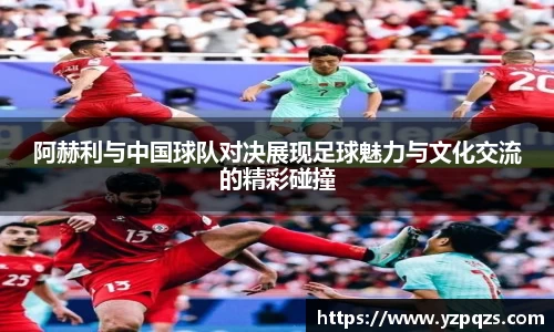 阿赫利与中国球队对决展现足球魅力与文化交流的精彩碰撞