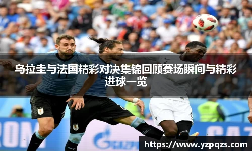 乌拉圭与法国精彩对决集锦回顾赛场瞬间与精彩进球一览