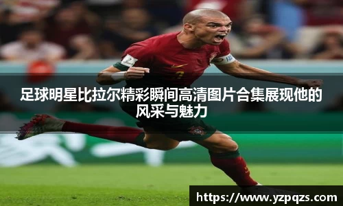 足球明星比拉尔精彩瞬间高清图片合集展现他的风采与魅力